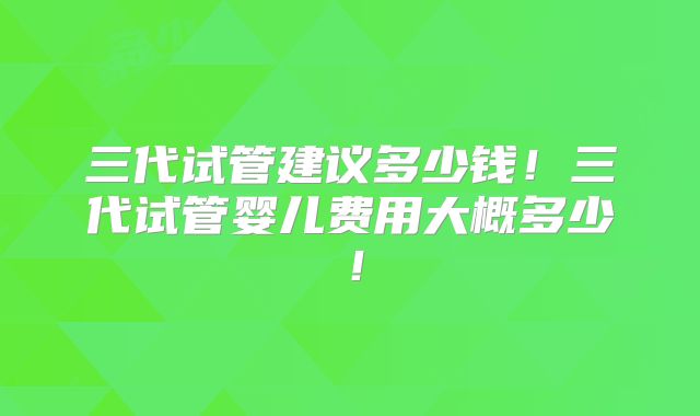 三代试管建议多少钱！三代试管婴儿费用大概多少！