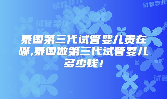 泰国第三代试管婴儿贵在哪,泰国做第三代试管婴儿多少钱！