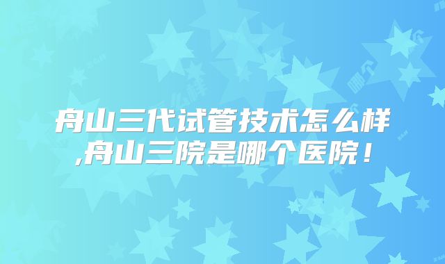 舟山三代试管技术怎么样,舟山三院是哪个医院！