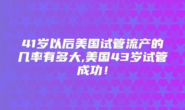 41岁以后美国试管流产的几率有多大,美国43岁试管成功！