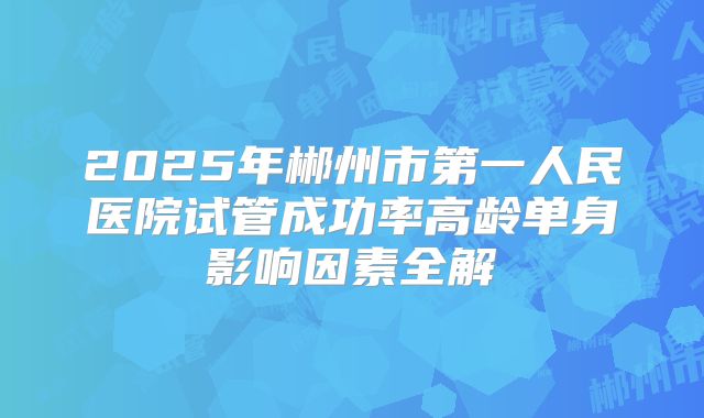 2025年郴州市第一人民医院试管成功率高龄单身影响因素全解