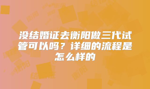没结婚证去衡阳做三代试管可以吗？详细的流程是怎么样的