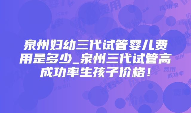 泉州妇幼三代试管婴儿费用是多少_泉州三代试管高成功率生孩子价格！