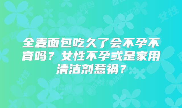 全麦面包吃久了会不孕不育吗？女性不孕或是家用清洁剂惹祸？