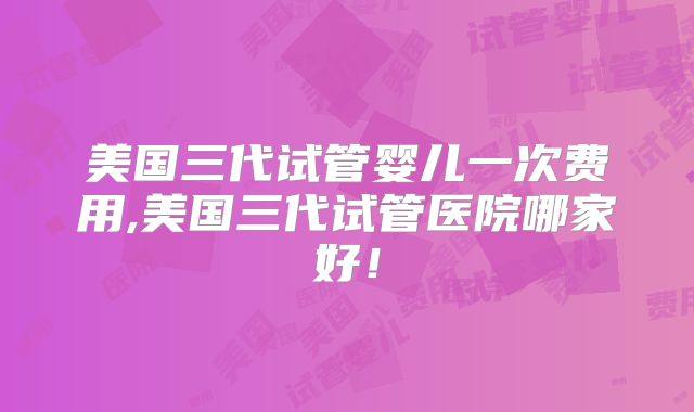 美国三代试管婴儿一次费用,美国三代试管医院哪家好!