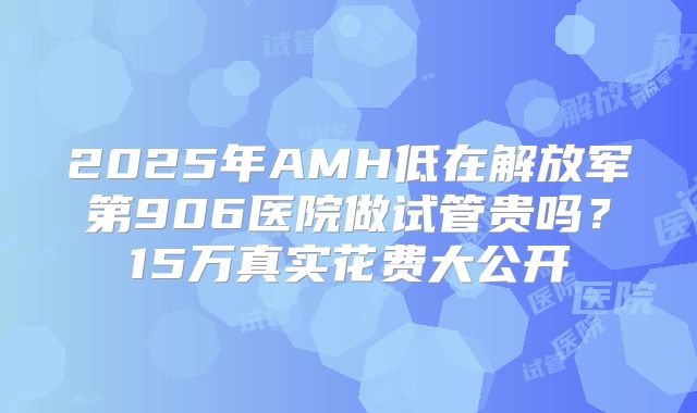 2025年AMH低在解放军第906医院做试管贵吗？15万真实花费大公开