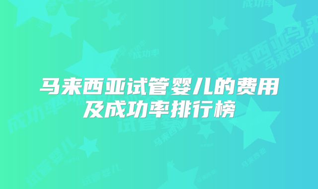 马来西亚试管婴儿的费用及成功率排行榜