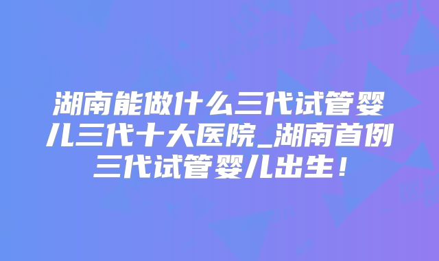 湖南能做什么三代试管婴儿三代十大医院_湖南首例三代试管婴儿出生!