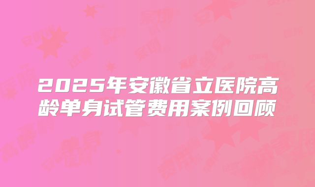 2025年安徽省立医院高龄单身试管费用案例回顾