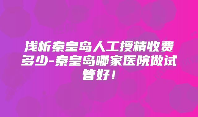 浅析秦皇岛人工授精收费多少-秦皇岛哪家医院做试管好！