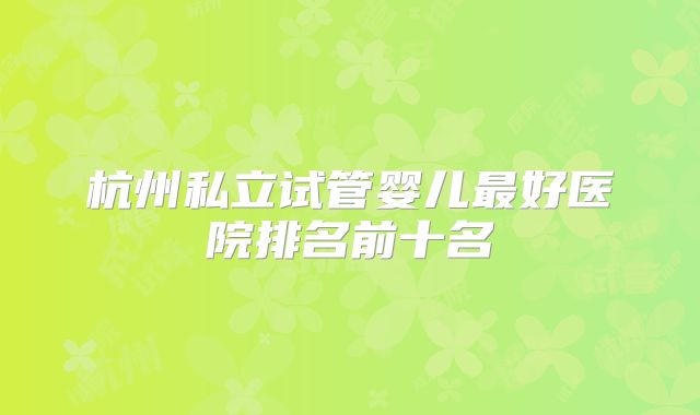 杭州私立试管婴儿最好医院排名前十名