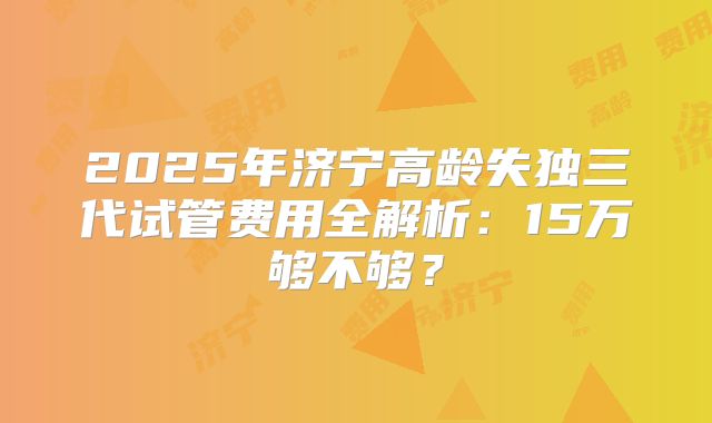 2025年济宁高龄失独三代试管费用全解析：15万够不够？