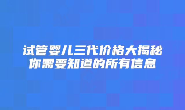 试管婴儿三代价格大揭秘你需要知道的所有信息