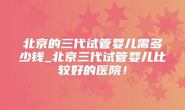 北京的三代试管婴儿需多少钱_北京三代试管婴儿比较好的医院！