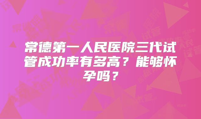 常德第一人民医院三代试管成功率有多高?能够怀孕吗?