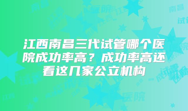 江西南昌三代试管哪个医院成功率高？成功率高还看这几家公立机构