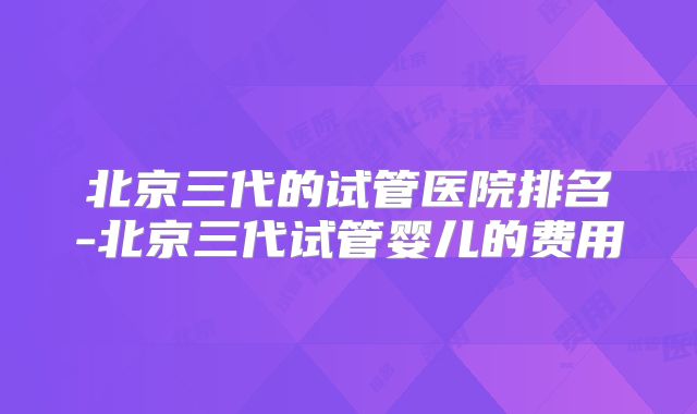 北京三代的试管医院排名-北京三代试管婴儿的费用