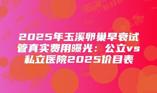 2025年玉溪卵巢早衰试管真实费用曝光：公立vs私立医院2025价目表