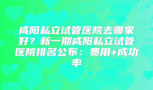 咸阳私立试管医院去哪家好?新一期咸阳私立试管医院排名公布:费用+成功率