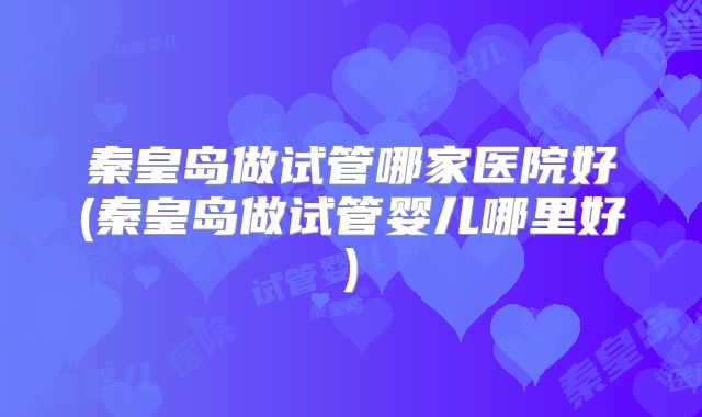 秦皇岛做试管哪家医院好(秦皇岛做试管婴儿哪里好)