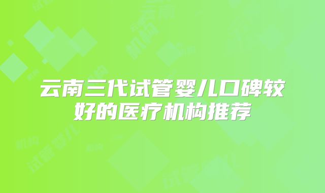 云南三代试管婴儿口碑较好的医疗机构推荐