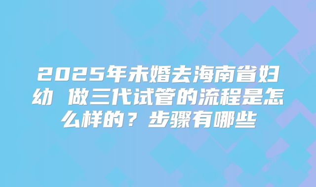 2025年未婚去海南省妇幼 做三代试管的流程是怎么样的？步骤有哪些