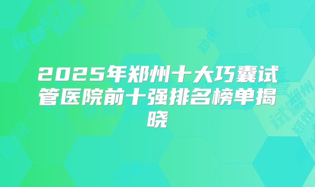 2025年郑州十大巧囊试管医院前十强排名榜单揭晓