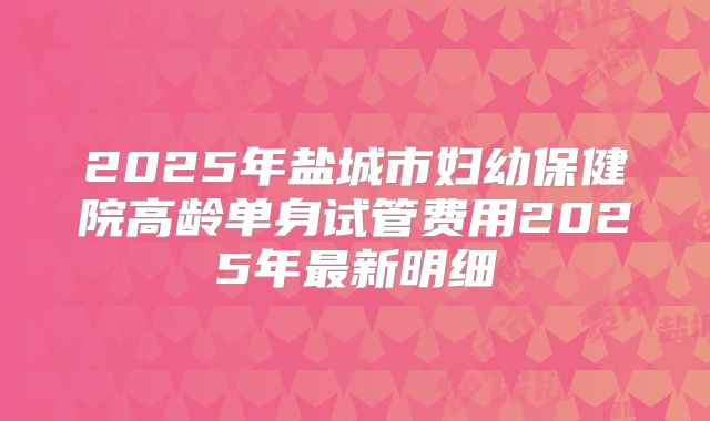 2025年盐城市妇幼保健院高龄单身试管费用2025年最新明细