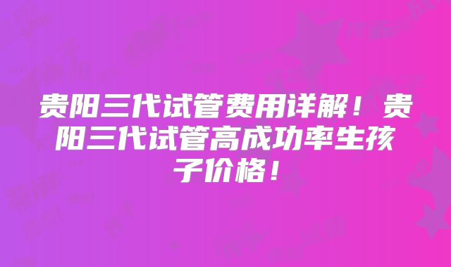 贵阳三代试管费用详解！贵阳三代试管高成功率生孩子价格！