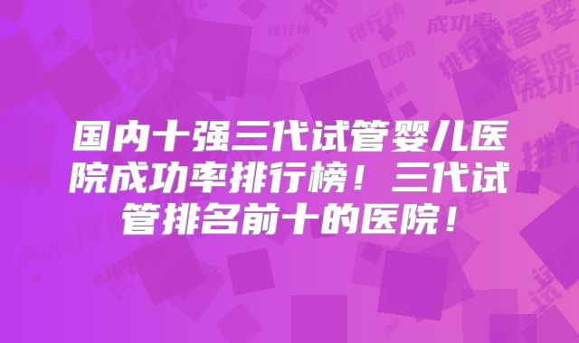 国内十强三代试管婴儿医院成功率排行榜！三代试管排名前十的医院！