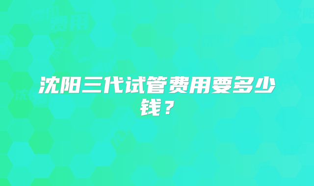 沈阳三代试管费用要多少钱？