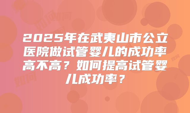 2025年在武夷山市公立医院做试管婴儿的成功率高不高？如何提高试管婴儿成功率？