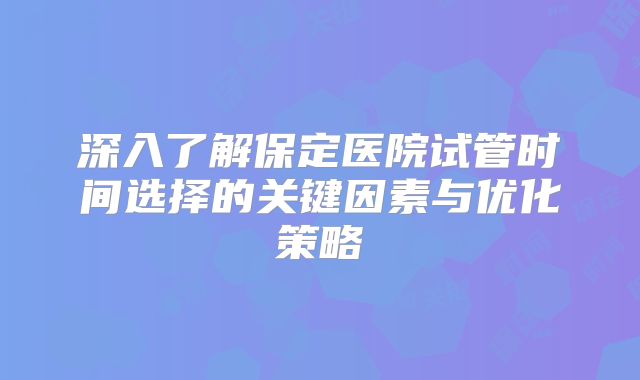 深入了解保定医院试管时间选择的关键因素与优化策略