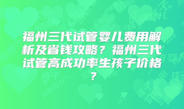 福州三代试管婴儿费用解析及省钱攻略？福州三代试管高成功率生孩子价格？