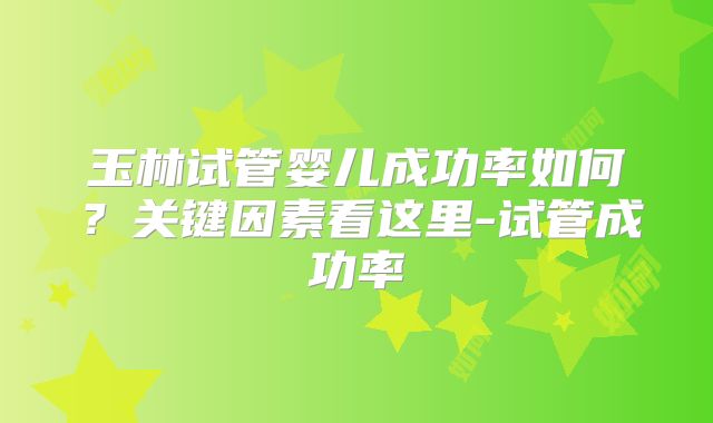 玉林试管婴儿成功率如何？关键因素看这里-试管成功率