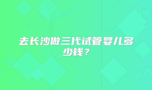 去长沙做三代试管婴儿多少钱?