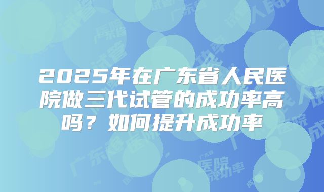 2025年在广东省人民医院做三代试管的成功率高吗？如何提升成功率