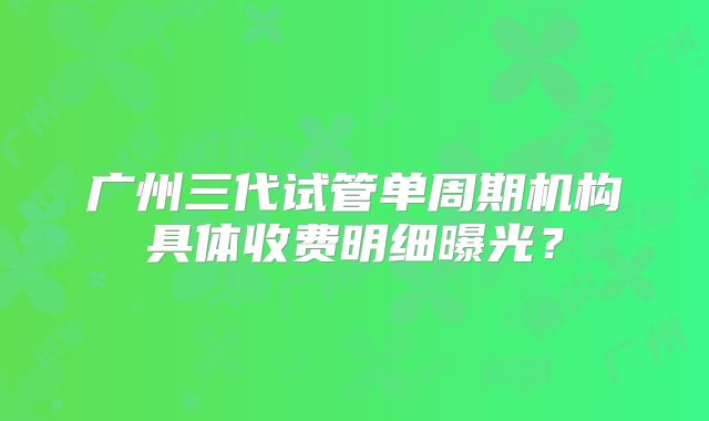 广州三代试管单周期机构具体收费明细曝光？