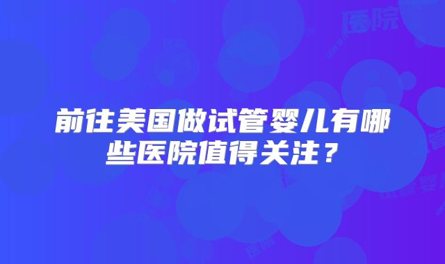前往美国做试管婴儿有哪些医院值得关注？