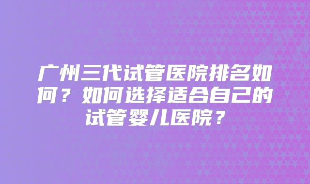 广州三代试管医院排名如何？如何选择适合自己的试管婴儿医院？