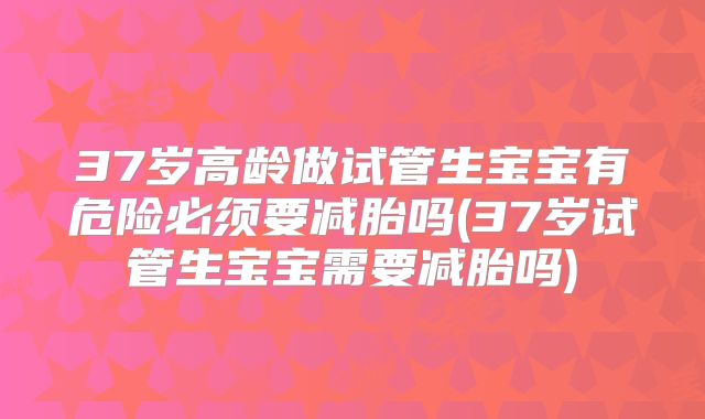 37岁高龄做试管生宝宝有危险必须要减胎吗(37岁试管生宝宝需要减胎吗)