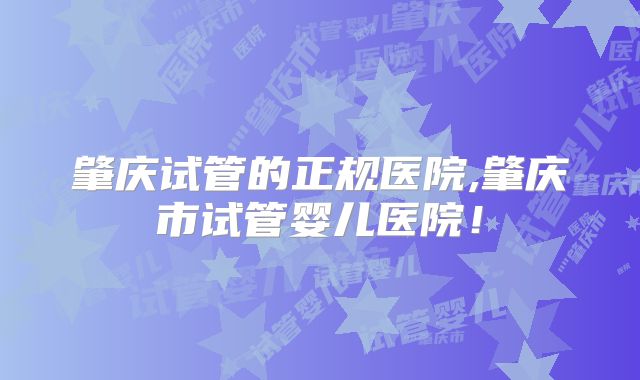 肇庆试管的正规医院,肇庆市试管婴儿医院！
