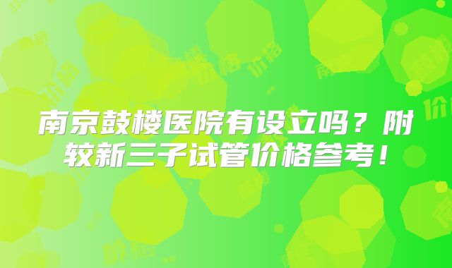 南京鼓楼医院有设立吗？附较新三子试管价格参考！