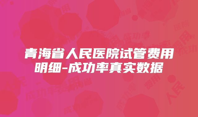 青海省人民医院试管费用明细-成功率真实数据