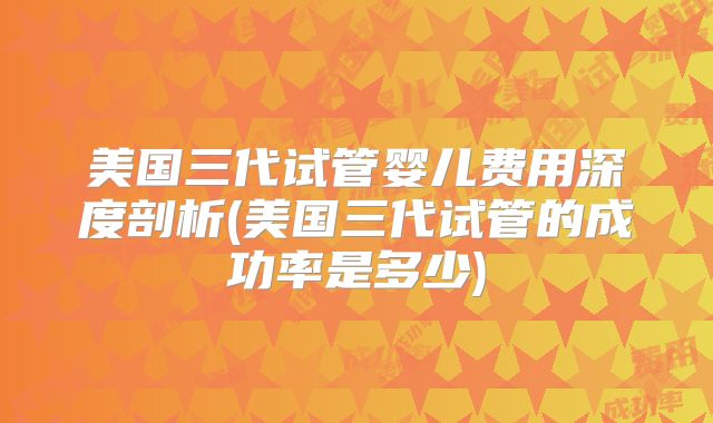 美国三代试管婴儿费用深度剖析(美国三代试管的成功率是多少)