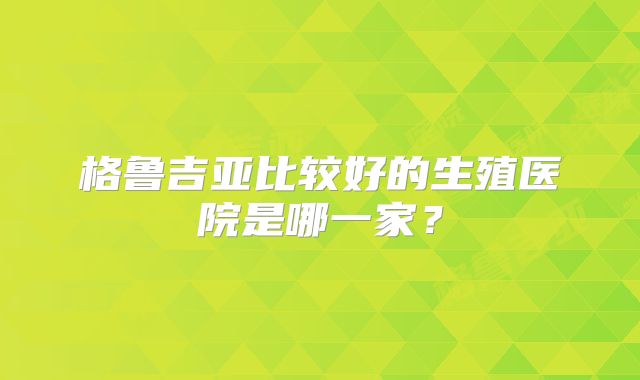 格鲁吉亚比较好的生殖医院是哪一家?