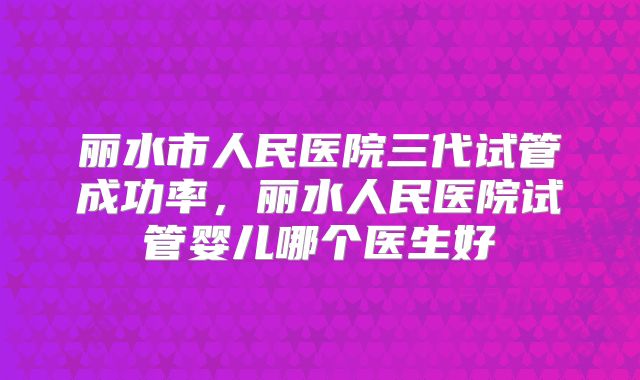 丽水市人民医院三代试管成功率，丽水人民医院试管婴儿哪个医生好