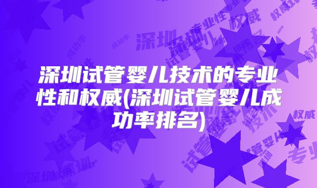 深圳试管婴儿技术的专业性和权威(深圳试管婴儿成功率排名)
