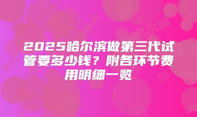 2025哈尔滨做第三代试管要多少钱？附各环节费用明细一览