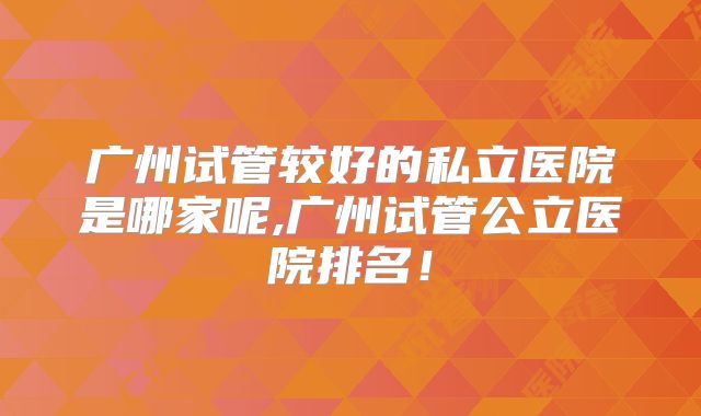广州试管较好的私立医院是哪家呢,广州试管公立医院排名！